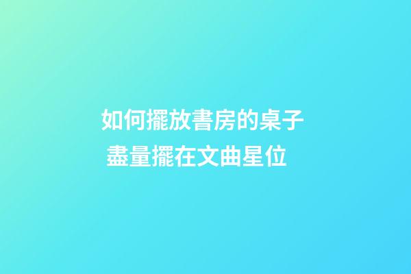 如何擺放書房的桌子  盡量擺在文曲星位